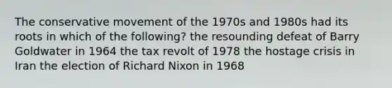 The conservative movement of the 1970s and 1980s had its roots in which of the following? the resounding defeat of Barry Goldwater in 1964 the tax revolt of 1978 the hostage crisis in Iran the election of Richard Nixon in 1968