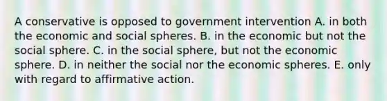 A conservative is opposed to government intervention A. in both the economic and social spheres. B. in the economic but not the social sphere. C. in the social sphere, but not the economic sphere. D. in neither the social nor the economic spheres. E. only with regard to <a href='https://www.questionai.com/knowledge/k15TsidlpG-affirmative-action' class='anchor-knowledge'>affirmative action</a>.