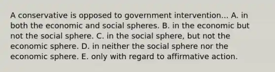 A conservative is opposed to government intervention... A. in both the economic and social spheres. B. in the economic but not the social sphere. C. in the social sphere, but not the economic sphere. D. in neither the social sphere nor the economic sphere. E. only with regard to affirmative action.