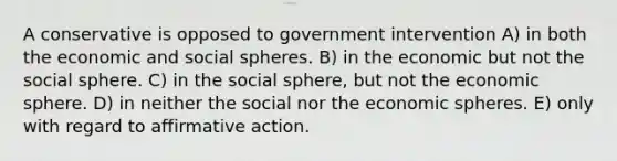 A conservative is opposed to government intervention A) in both the economic and social spheres. B) in the economic but not the social sphere. C) in the social sphere, but not the economic sphere. D) in neither the social nor the economic spheres. E) only with regard to affirmative action.