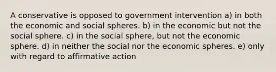 A conservative is opposed to government intervention a) in both the economic and social spheres. b) in the economic but not the social sphere. c) in the social sphere, but not the economic sphere. d) in neither the social nor the economic spheres. e) only with regard to <a href='https://www.questionai.com/knowledge/k15TsidlpG-affirmative-action' class='anchor-knowledge'>affirmative action</a>