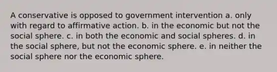 A conservative is opposed to government intervention a. only with regard to affirmative action. b. in the economic but not the social sphere. c. in both the economic and social spheres. d. in the social sphere, but not the economic sphere. e. in neither the social sphere nor the economic sphere.