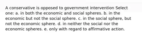 A conservative is opposed to government intervention Select one: a. in both the economic and social spheres. b. in the economic but not the social sphere. c. in the social sphere, but not the economic sphere. d. in neither the social nor the economic spheres. e. only with regard to affirmative action.