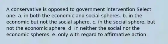 A conservative is opposed to government intervention Select one: a. in both the economic and social spheres. b. in the economic but not the social sphere. c. in the social sphere, but not the economic sphere. d. in neither the social nor the economic spheres. e. only with regard to affirmative action