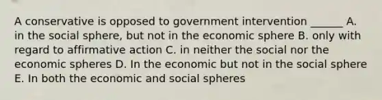 A conservative is opposed to government intervention ______ A. in the social sphere, but not in the economic sphere B. only with regard to affirmative action C. in neither the social nor the economic spheres D. In the economic but not in the social sphere E. In both the economic and social spheres