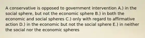 A conservative is opposed to government intervention A.) in the social sphere, but not the economic sphere B.) in both the economic and social spheres C.) only with regard to affirmative action D.) in the economic but not the social sphere E.) in neither the social nor the economic spheres