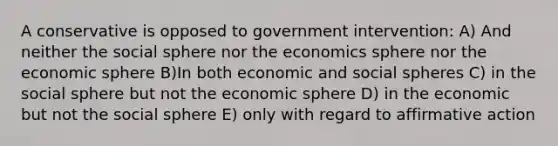 A conservative is opposed to government intervention: A) And neither the social sphere nor the economics sphere nor the economic sphere B)In both economic and social spheres C) in the social sphere but not the economic sphere D) in the economic but not the social sphere E) only with regard to affirmative action