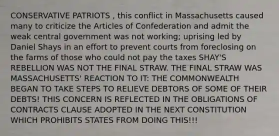 CONSERVATIVE PATRIOTS , this conflict in Massachusetts caused many to criticize the Articles of Confederation and admit the weak central government was not working; uprising led by Daniel Shays in an effort to prevent courts from foreclosing on the farms of those who could not pay the taxes SHAY'S REBELLION WAS NOT THE FINAL STRAW. THE FINAL STRAW WAS MASSACHUSETTS' REACTION TO IT: THE COMMONWEALTH BEGAN TO TAKE STEPS TO RELIEVE DEBTORS OF SOME OF THEIR DEBTS! THIS CONCERN IS REFLECTED IN THE OBLIGATIONS OF CONTRACTS CLAUSE ADOPTED IN THE NEXT CONSTITUTION WHICH PROHIBITS STATES FROM DOING THIS!!!