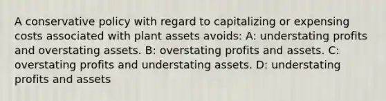 A conservative policy with regard to capitalizing or expensing costs associated with plant assets​ avoids: A: understating profits and overstating assets. B: overstating profits and assets. C: overstating profits and understating assets. D: understating profits and assets