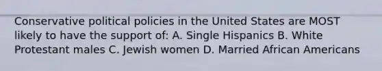 Conservative political policies in the United States are MOST likely to have the support of: A. Single Hispanics B. White Protestant males C. Jewish women D. Married African Americans