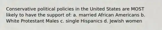 Conservative political policies in the United States are MOST likely to have the support of: a. married African Americans b. White Protestant Males c. single Hispanics d. Jewish women