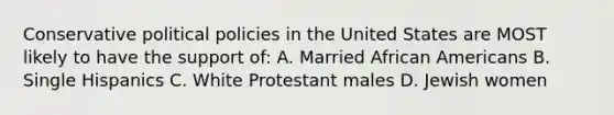 Conservative political policies in the United States are MOST likely to have the support of: A. Married <a href='https://www.questionai.com/knowledge/kktT1tbvGH-african-americans' class='anchor-knowledge'>african americans</a> B. Single Hispanics C. White Protestant males D. Jewish women