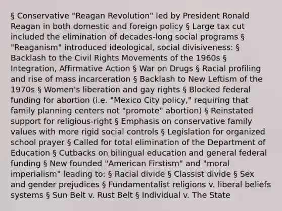 § Conservative "Reagan Revolution" led by President Ronald Reagan in both domestic and foreign policy § Large tax cut included the elimination of decades-long social programs § "Reaganism" introduced ideological, social divisiveness: § Backlash to the Civil Rights Movements of the 1960s § Integration, Affirmative Action § War on Drugs § Racial profiling and rise of mass incarceration § Backlash to New Leftism of the 1970s § Women's liberation and gay rights § Blocked federal funding for abortion (i.e. "Mexico City policy," requiring that family planning centers not "promote" abortion) § Reinstated support for religious-right § Emphasis on conservative family values with more rigid social controls § Legislation for organized school prayer § Called for total elimination of the Department of Education § Cutbacks on bilingual education and general federal funding § New founded "American Firstism" and "moral imperialism" leading to: § Racial divide § Classist divide § Sex and gender prejudices § Fundamentalist religions v. liberal beliefs systems § Sun Belt v. Rust Belt § Individual v. The State