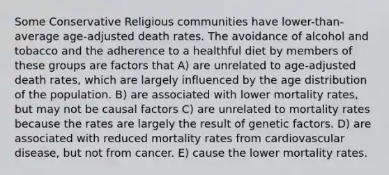 Some Conservative Religious communities have lower-than-average age-adjusted death rates. The avoidance of alcohol and tobacco and the adherence to a healthful diet by members of these groups are factors that A) are unrelated to age-adjusted death rates, which are largely influenced by the age distribution of the population. B) are associated with lower mortality rates, but may not be causal factors C) are unrelated to mortality rates because the rates are largely the result of genetic factors. D) are associated with reduced mortality rates from cardiovascular disease, but not from cancer. E) cause the lower mortality rates.