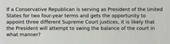 If a Conservative Republican is serving as President of the United States for two four-year terms and gets the opportunity to appoint three different Supreme Court justices, it is likely that the President will attempt to swing the balance of the court in what manner?