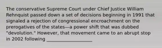 The conservative Supreme Court under Chief Justice William Rehnquist passed down a set of decisions beginning in 1991 that signaled a rejection of congressional encroachment on the prerogatives of the states—a power shift that was dubbed "devolution." However, that movement came to an abrupt stop in 2002 following ____________________