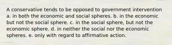 A conservative tends to be opposed to government intervention a. in both the economic and social spheres. b. in the economic but not the social sphere. c. in the social sphere, but not the economic sphere. d. in neither the social nor the economic spheres. e. only with regard to <a href='https://www.questionai.com/knowledge/k15TsidlpG-affirmative-action' class='anchor-knowledge'>affirmative action</a>.