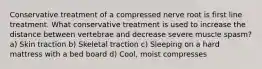 Conservative treatment of a compressed nerve root is first line treatment. What conservative treatment is used to increase the distance between vertebrae and decrease severe muscle spasm? a) Skin traction b) Skeletal traction c) Sleeping on a hard mattress with a bed board d) Cool, moist compresses