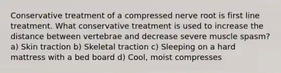 Conservative treatment of a compressed nerve root is first line treatment. What conservative treatment is used to increase the distance between vertebrae and decrease severe muscle spasm? a) Skin traction b) Skeletal traction c) Sleeping on a hard mattress with a bed board d) Cool, moist compresses