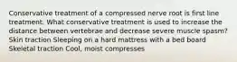 Conservative treatment of a compressed nerve root is first line treatment. What conservative treatment is used to increase the distance between vertebrae and decrease severe muscle spasm? Skin traction Sleeping on a hard mattress with a bed board Skeletal traction Cool, moist compresses