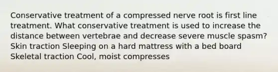 Conservative treatment of a compressed nerve root is first line treatment. What conservative treatment is used to increase the distance between vertebrae and decrease severe muscle spasm? Skin traction Sleeping on a hard mattress with a bed board Skeletal traction Cool, moist compresses