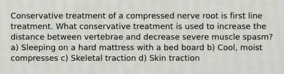 Conservative treatment of a compressed nerve root is first line treatment. What conservative treatment is used to increase the distance between vertebrae and decrease severe muscle spasm? a) Sleeping on a hard mattress with a bed board b) Cool, moist compresses c) Skeletal traction d) Skin traction