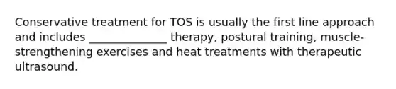 Conservative treatment for TOS is usually the first line approach and includes ______________ therapy, postural training, muscle-strengthening exercises and heat treatments with therapeutic ultrasound.