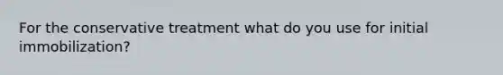 For the conservative treatment what do you use for initial immobilization?