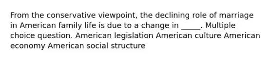 From the conservative viewpoint, the declining role of marriage in American family life is due to a change in _____. Multiple choice question. American legislation American culture American economy American social structure