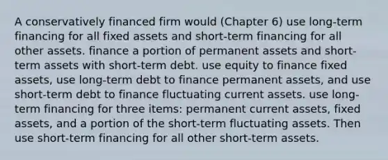 A conservatively financed firm would (Chapter 6) use long-term financing for all fixed assets and short-term financing for all other assets. finance a portion of permanent assets and short-term assets with short-term debt. use equity to finance fixed assets, use long-term debt to finance permanent assets, and use short-term debt to finance fluctuating current assets. use long-term financing for three items: permanent current assets, fixed assets, and a portion of the short-term fluctuating assets. Then use short-term financing for all other short-term assets.