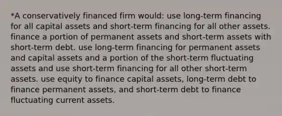 *A conservatively financed firm would: use long-term financing for all capital assets and short-term financing for all other assets. finance a portion of permanent assets and short-term assets with short-term debt. use long-term financing for permanent assets and capital assets and a portion of the short-term fluctuating assets and use short-term financing for all other short-term assets. use equity to finance capital assets, long-term debt to finance permanent assets, and short-term debt to finance fluctuating current assets.