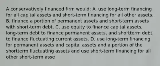 A conservatively financed firm would: A. use long-term financing for all capital assets and short-term financing for all other assets. B. finance a portion of permanent assets and short-term assets with short-term debt. C. use equity to finance capital assets, long-term debt to finance permanent assets, and shortterm debt to finance fluctuating current assets. D. use long-term financing for permanent assets and capital assets and a portion of the shortterm fluctuating assets and use short-term financing for all other short-term asse