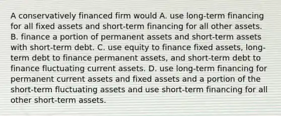 A conservatively financed firm would A. use long-term financing for all fixed assets and short-term financing for all other assets. B. finance a portion of permanent assets and short-term assets with short-term debt. C. use equity to finance fixed assets, long-term debt to finance permanent assets, and short-term debt to finance fluctuating current assets. D. use long-term financing for permanent current assets and fixed assets and a portion of the short-term fluctuating assets and use short-term financing for all other short-term assets.