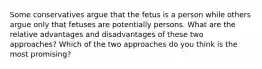 Some conservatives argue that the fetus is a person while others argue only that fetuses are potentially persons. What are the relative advantages and disadvantages of these two approaches? Which of the two approaches do you think is the most promising?