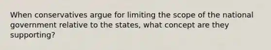 When conservatives argue for limiting the scope of the national government relative to the states, what concept are they supporting?