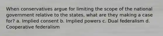 When conservatives argue for limiting the scope of the national government relative to the states, what are they making a case for? a. Implied consent b. Implied powers c. Dual federalism d. Cooperative federalism