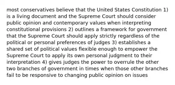 most conservatives believe that the United States Constitution 1) is a living document and the Supreme Court should consider public opinion and contemporary values when interpreting constitutional provisions 2) outlines a framework for government that the Supreme Court should apply strictly regardless of the political or personal preferences of judges 3) establishes a shared set of political values flexible enough to empower the Supreme Court to apply its own personal judgment to their interpretation 4) gives judges the power to overrule the other two branches of government in times when those other branches fail to be responsive to changing public opinion on issues