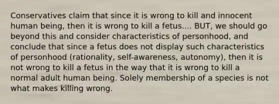 Conservatives claim that since it is wrong to kill and innocent human being, then it is wrong to kill a fetus.... BUT, we should go beyond this and consider characteristics of personhood, and conclude that since a fetus does not display such characteristics of personhood (rationality, self-awareness, autonomy), then it is not wrong to kill a fetus in the way that it is wrong to kill a normal adult human being. Solely membership of a species is not what makes killing wrong.