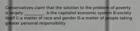 Conservatives claim that the solution to the problem of poverty is largely __________. A-the capitalist economic system B-society itself C-a matter of race and gender D-a matter of people taking greater personal responsibility