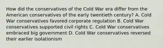 How did the conservatives of the Cold War era differ from the American conservatives of the early twentieth century? A. Cold War conservatives favored corporate regulation B. Cold War conservatives supported civil rights C. Cold War conservatives embraced big government D. Cold War conservatives reversed their earlier isolationism