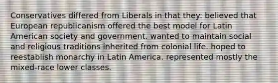 Conservatives differed from Liberals in that they: believed that European republicanism offered the best model for Latin American society and government. wanted to maintain social and religious traditions inherited from colonial life. hoped to reestablish monarchy in Latin America. represented mostly the mixed-race lower classes.