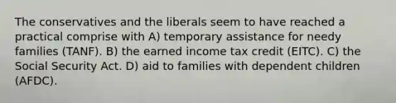 The conservatives and the liberals seem to have reached a practical comprise with A) temporary assistance for needy families (TANF). B) the earned income tax credit (EITC). C) the Social Security Act. D) aid to families with dependent children (AFDC).