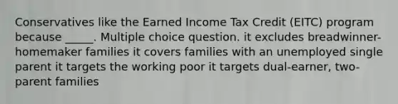 Conservatives like the Earned Income Tax Credit (EITC) program because _____. Multiple choice question. it excludes breadwinner-homemaker families it covers families with an unemployed single parent it targets the working poor it targets dual-earner, two-parent families