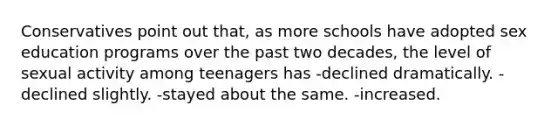 Conservatives point out that, as more schools have adopted sex education programs over the past two decades, the level of sexual activity among teenagers has -declined dramatically. -declined slightly. -stayed about the same. -increased.