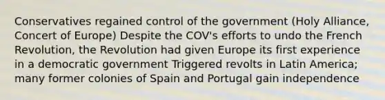 Conservatives regained control of the government (Holy Alliance, Concert of Europe) Despite the COV's efforts to undo the French Revolution, the Revolution had given Europe its first experience in a democratic government Triggered revolts in Latin America; many former colonies of Spain and Portugal gain independence