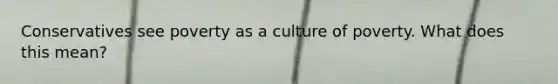 Conservatives see poverty as a culture of poverty. What does this mean?