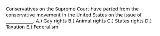 Conservatives on the Supreme Court have parted from the conservative movement in the United States on the issue of ____________. A.) Gay rights B.) Animal rights C.) States rights D.) Taxation E.) Federalism