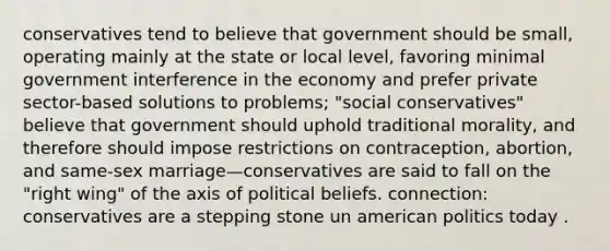 conservatives tend to believe that government should be small, operating mainly at the state or local level, favoring minimal government interference in the economy and prefer private sector-based solutions to problems; "social conservatives" believe that government should uphold traditional morality, and therefore should impose restrictions on contraception, abortion, and same-sex marriage—conservatives are said to fall on the "right wing" of the axis of political beliefs. connection: conservatives are a stepping stone un american politics today .