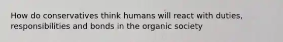 How do conservatives think humans will react with duties, responsibilities and bonds in the organic society