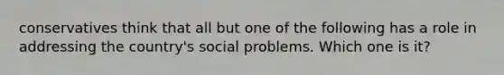 conservatives think that all but one of the following has a role in addressing the country's social problems. Which one is it?